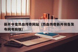 新开中变热血传奇网站（热血传奇新开预告发布网电脑版）