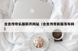 合击传奇私服新开网站（合击传奇新服发布网）