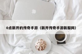 0点新开的传奇手游（新开传奇手游新服网）