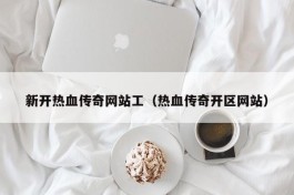 新开热血传奇网站工（热血传奇开区网站）