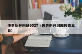 传奇新开网站9527（传奇新开网站传奇三肖）