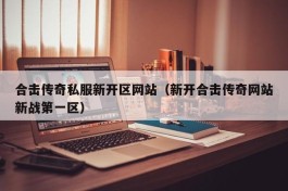 合击传奇私服新开区网站（新开合击传奇网站新战第一区）