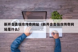 新开合击倍攻传奇网站（新开合击倍攻传奇网站是什么）