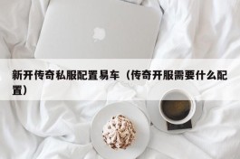 新开传奇私服配置易车（传奇开服需要什么配置）