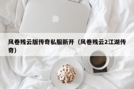 风卷残云版传奇私服新开（风卷残云2江湖传奇）