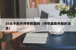 10点半新开传奇新服网（传奇最新开服的消息）