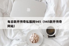 每日新开传奇私服网945（945新开传奇网站）