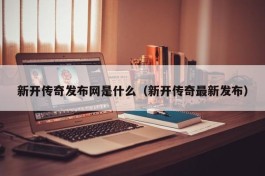 新开传奇发布网是什么（新开传奇最新发布）