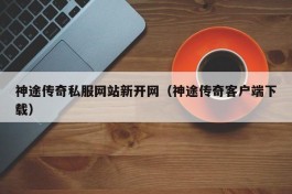 神途传奇私服网站新开网（神途传奇客户端下载）