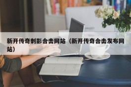 新开传奇刺影合击网站（新开传奇合击发布网站）