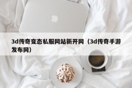 3d传奇变态私服网站新开网（3d传奇手游发布网）