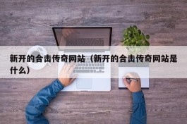 新开的合击传奇网站（新开的合击传奇网站是什么）