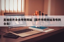 直播新开合击传奇网站（新开传奇网站发布网合击）