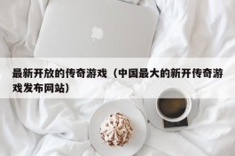 最新开放的传奇游戏（中国最大的新开传奇游戏发布网站）