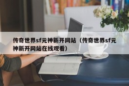 传奇世界sf元神新开网站（传奇世界sf元神新开网站在线观看）