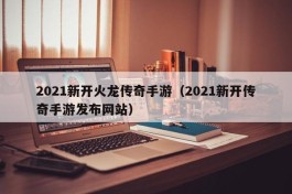 2021新开火龙传奇手游（2021新开传奇手游发布网站）