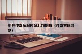 新开传奇私服网站1.76铜域（传奇首区网站）