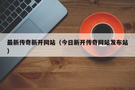 最新传奇新开网站（今日新开传奇网站发布站）