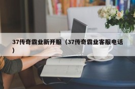 37传奇霸业新开服（37传奇霸业客服电话）