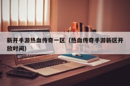 新开手游热血传奇一区（热血传奇手游新区开放时间）