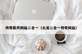 传奇新开网站二合一（火龙二合一传奇网站）