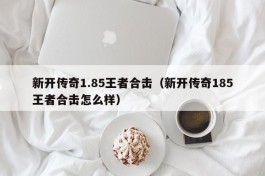 新开传奇1.85王者合击（新开传奇185王者合击怎么样）