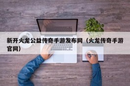 新开火龙公益传奇手游发布网（火龙传奇手游官网）