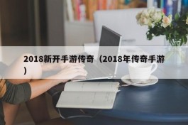 2018新开手游传奇（2018年传奇手游）