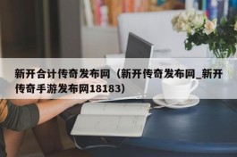 新开合计传奇发布网（新开传奇发布网_新开传奇手游发布网18183）