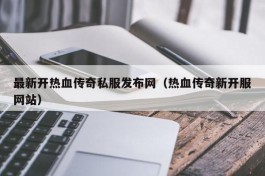 最新开热血传奇私服发布网（热血传奇新开服网站）