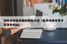 传奇世界新开服的网站手游（新开传奇世界手游发布网站）