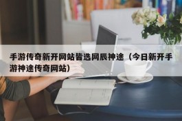 手游传奇新开网站皆选网辰神途（今日新开手游神途传奇网站）