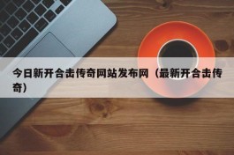 今日新开合击传奇网站发布网（最新开合击传奇）