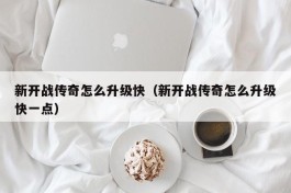 新开战传奇怎么升级快（新开战传奇怎么升级快一点）