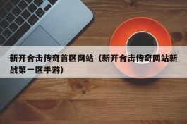 新开合击传奇首区网站（新开合击传奇网站新战第一区手游）