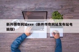 新开传奇网站exe（新开传奇网站发布站电脑版）