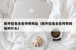 新开轻变合击传奇网站（新开轻变合击传奇网站叫什么）