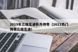 2019年三端互通新开传奇（2021热门传奇三端互通）