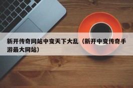 新开传奇网站中变天下大乱（新开中变传奇手游最大网站）