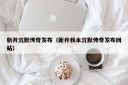 新开沉默传奇发布（新开我本沉默传奇发布网站）